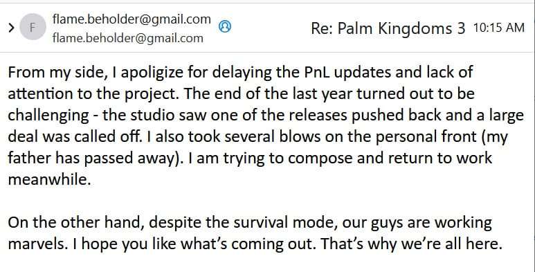 Email excerpt:

From my side, I apoligize for delaying the PnL updates and lack of attention to the project. The end of the last year turned out to be challenging - the studio saw one of the releases pushed back and a large deal was called off. I also took several blows on the personal front (my father has passed away). I am trying to compose and return to work meanwhile.

On the other hand, despite the survival mode, our guys are working marvels. I hope you like what’s coming out. That’s why we’re all here.