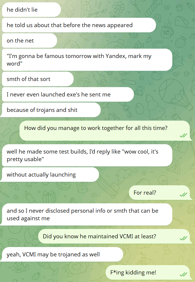 Excerpt from Telegram:

V: he didn't lie
V: he told us about that before the news appeared
V: on the net
V: "I'm gonna be famous tomorrow with Yandex, mark my word"
V: smth of that sort
V: I never even launched exe's he sent me
V: because of trojans and shit
?: How did you manage to work together for all this time?
V: well he made some test builds, I'd reply like "wow cool, it's pretty usable"
V: without actually launching
?: For real?
V: and so I never disclosed personal info or smth that can be used against me
?: Did you know he maintained VCMI at least?
V: yeah, VCMI may be trojaned as well
?: F*ing kidding me!
